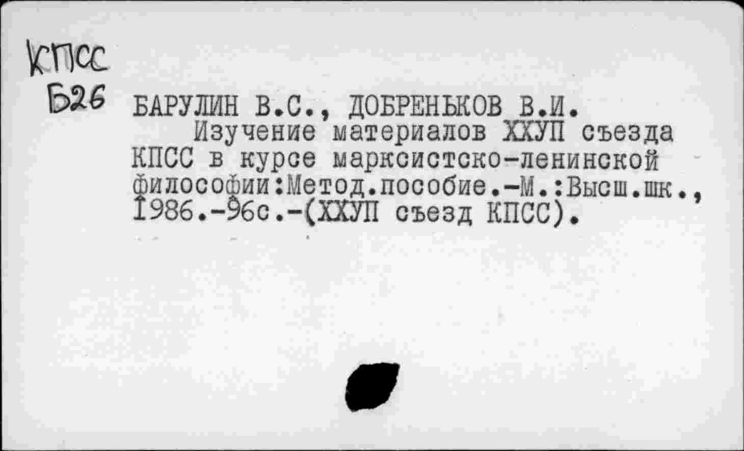 ﻿\СПСС
БАРУЛИН В.С., ДОБРЕНЬКОВ В.И.
Изучение материалов ХХУП съезда КПСС в курсе марксистско-ленинской философии:Метод.пособие.-М.:Высш.шк.. 1986.-96с.-(ХХУП съезд КПСС).